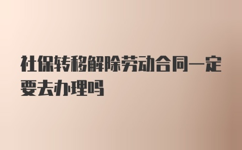 社保转移解除劳动合同一定要去办理吗