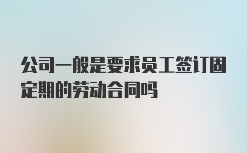 公司一般是要求员工签订固定期的劳动合同吗