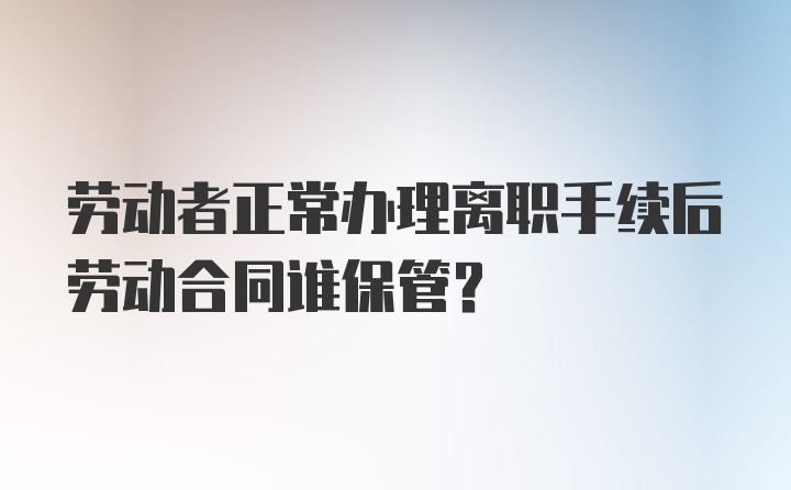 劳动者正常办理离职手续后劳动合同谁保管？