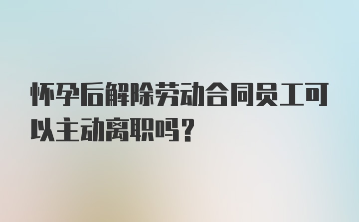 怀孕后解除劳动合同员工可以主动离职吗？