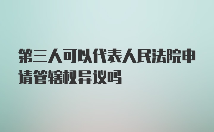 第三人可以代表人民法院申请管辖权异议吗