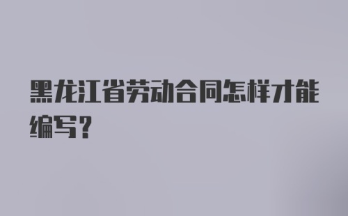 黑龙江省劳动合同怎样才能编写？