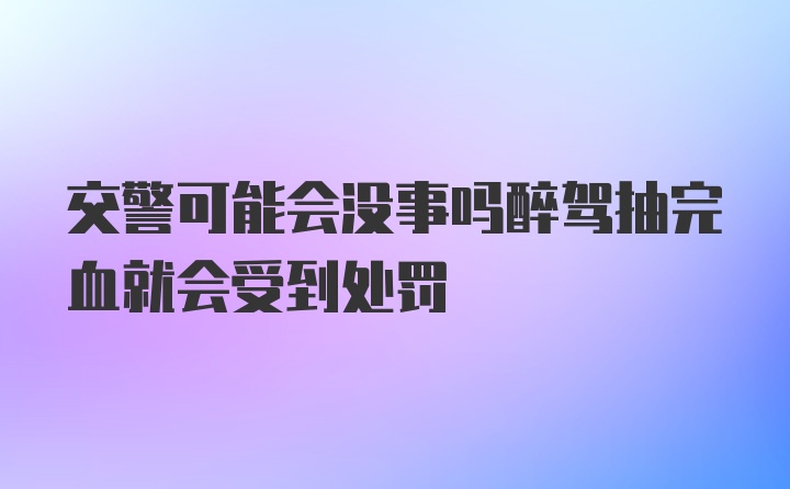 交警可能会没事吗醉驾抽完血就会受到处罚