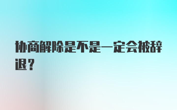 协商解除是不是一定会被辞退？