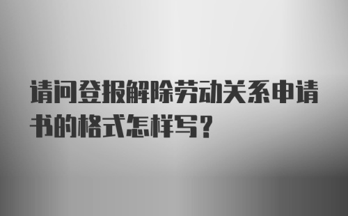 请问登报解除劳动关系申请书的格式怎样写？