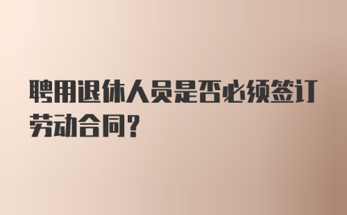 聘用退休人员是否必须签订劳动合同？