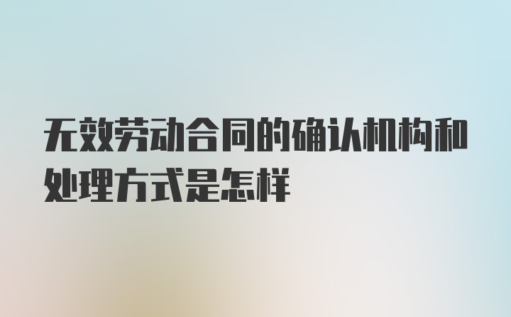 无效劳动合同的确认机构和处理方式是怎样