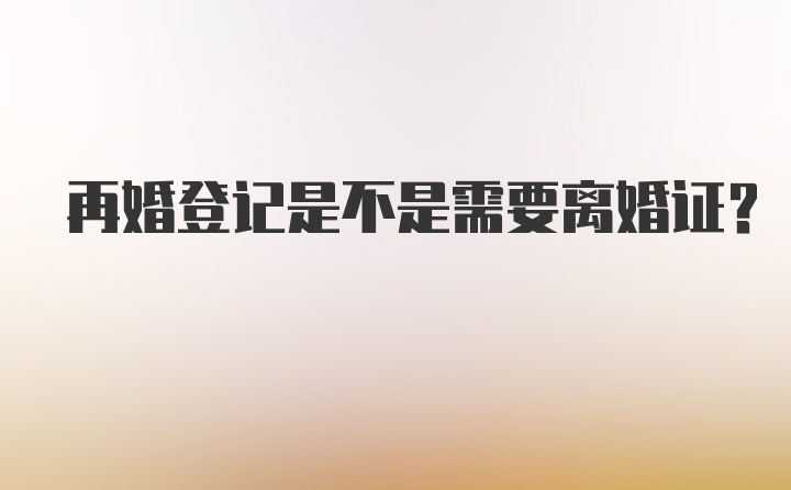 再婚登记是不是需要离婚证？