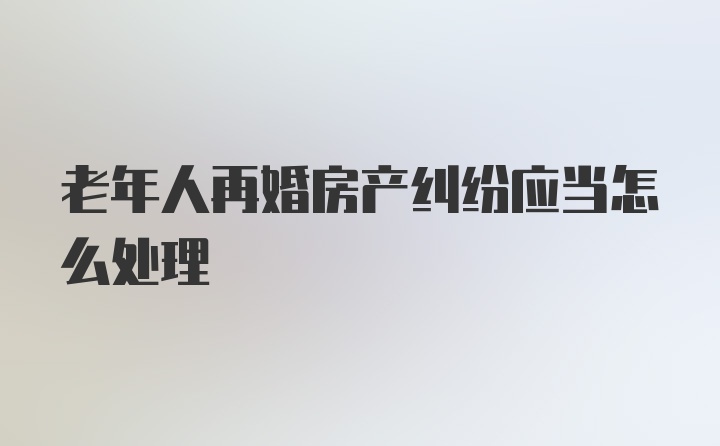 老年人再婚房产纠纷应当怎么处理