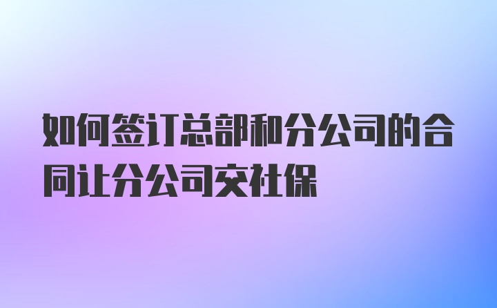 如何签订总部和分公司的合同让分公司交社保