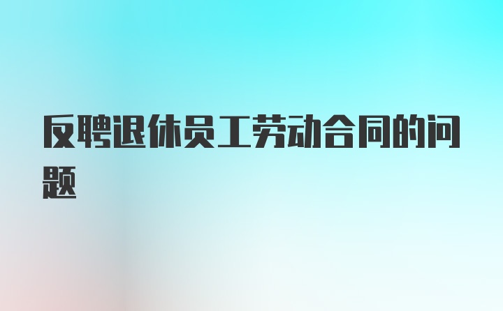 反聘退休员工劳动合同的问题