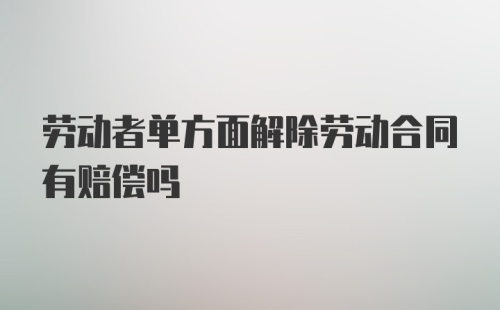 劳动者单方面解除劳动合同有赔偿吗