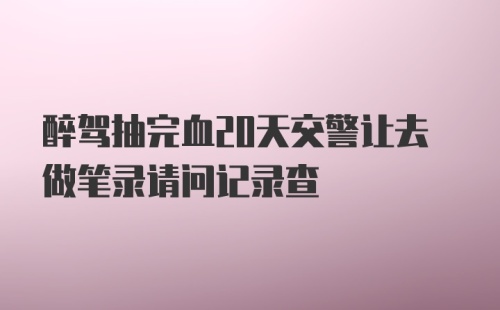 醉驾抽完血20天交警让去做笔录请问记录查