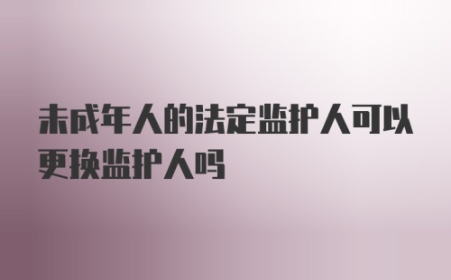 未成年人的法定监护人可以更换监护人吗