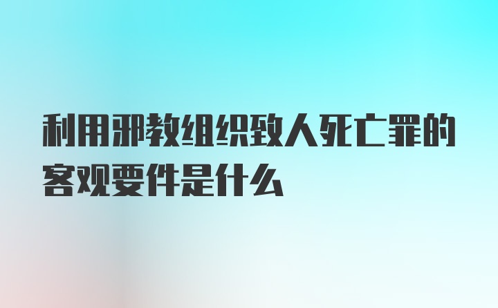 利用邪教组织致人死亡罪的客观要件是什么