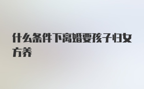 什么条件下离婚要孩子归女方养