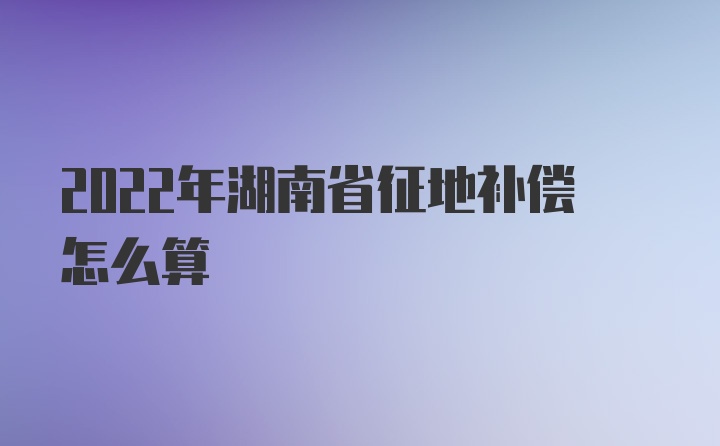 2022年湖南省征地补偿怎么算