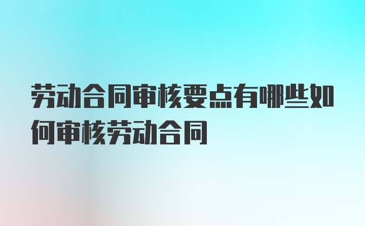 劳动合同审核要点有哪些如何审核劳动合同