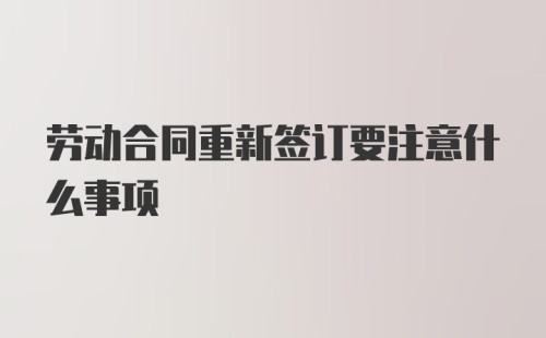 劳动合同重新签订要注意什么事项