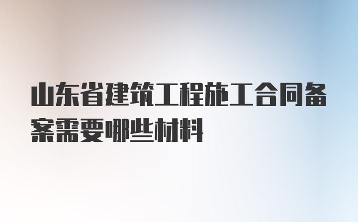 山东省建筑工程施工合同备案需要哪些材料