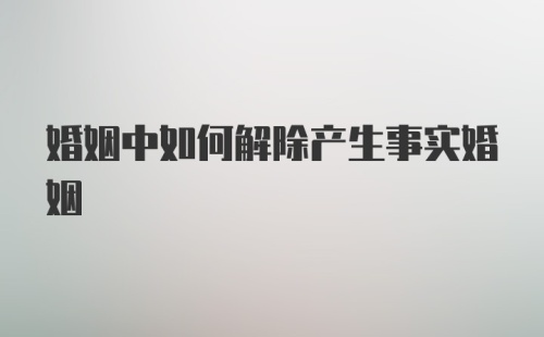 婚姻中如何解除产生事实婚姻