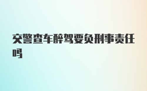 交警查车醉驾要负刑事责任吗