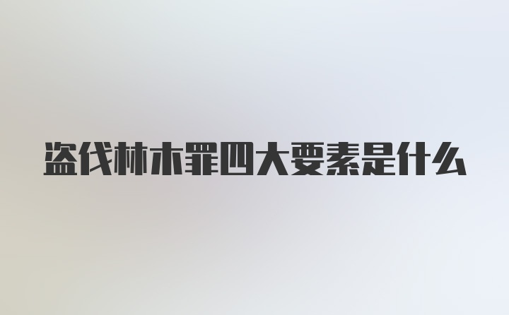 盗伐林木罪四大要素是什么