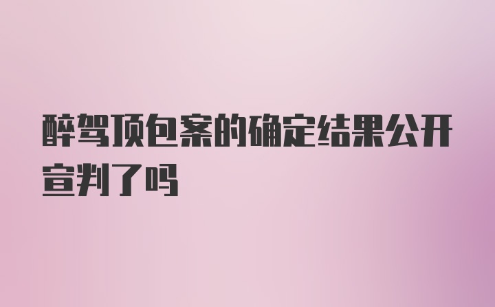 醉驾顶包案的确定结果公开宣判了吗