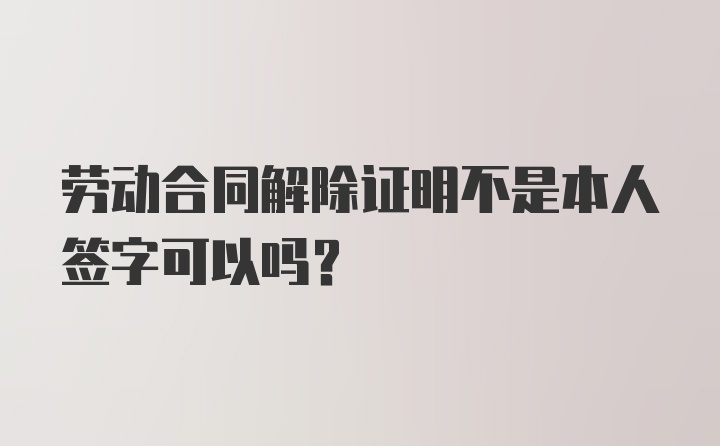 劳动合同解除证明不是本人签字可以吗？