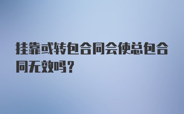 挂靠或转包合同会使总包合同无效吗？