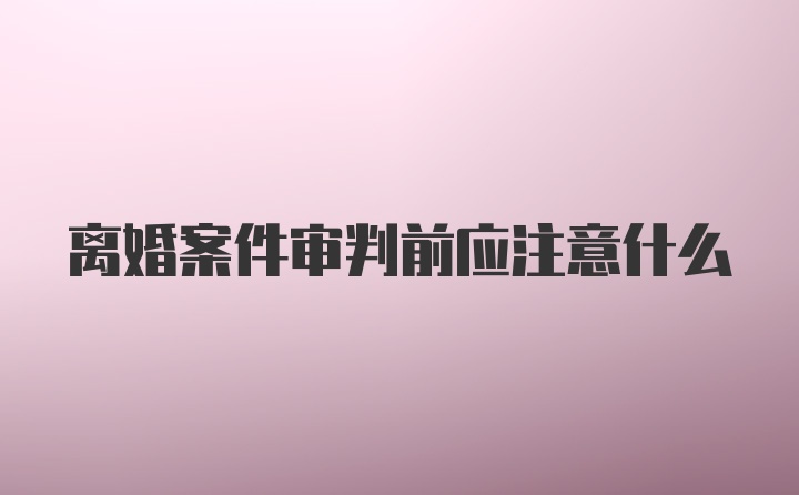 离婚案件审判前应注意什么