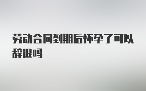 劳动合同到期后怀孕了可以辞退吗