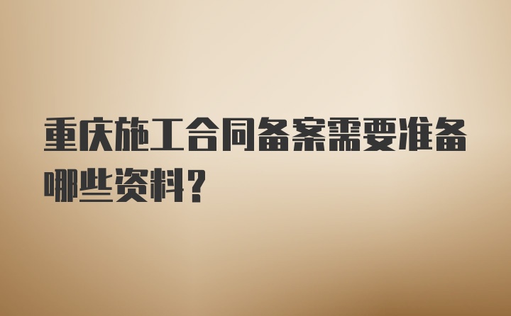 重庆施工合同备案需要准备哪些资料？