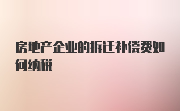 房地产企业的拆迁补偿费如何纳税