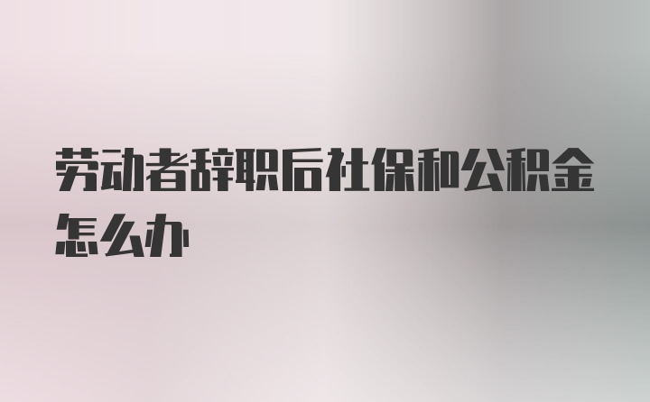 劳动者辞职后社保和公积金怎么办