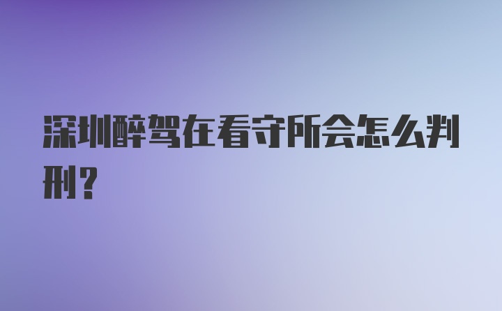 深圳醉驾在看守所会怎么判刑？