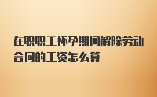 在职职工怀孕期间解除劳动合同的工资怎么算