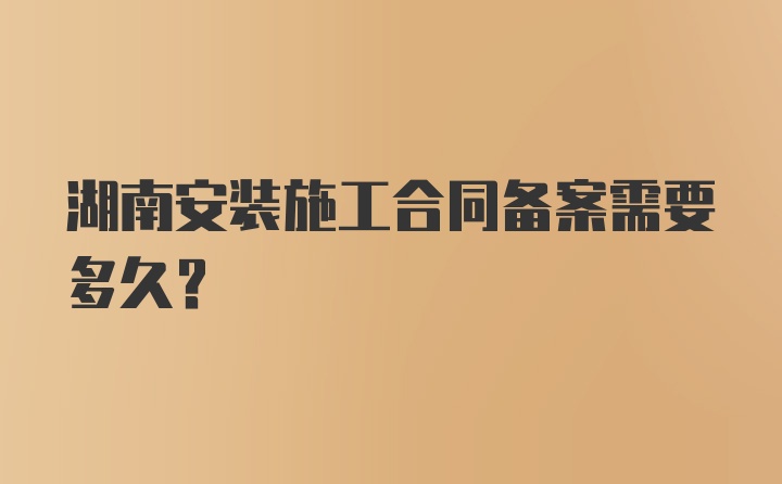 湖南安装施工合同备案需要多久？