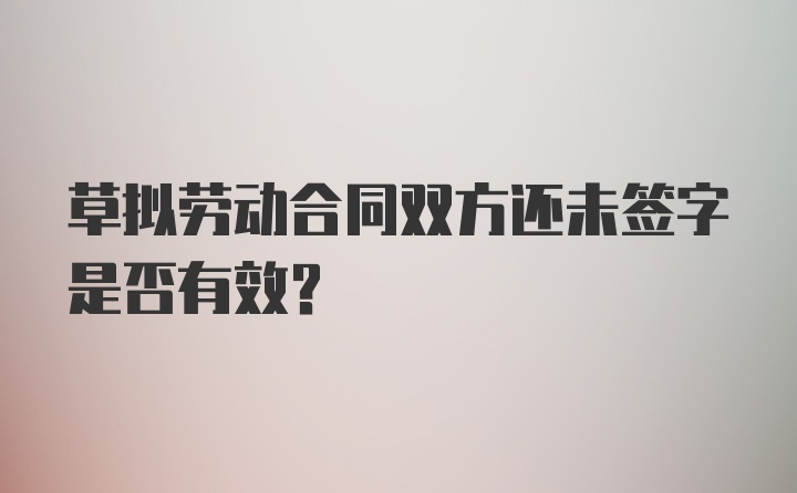 草拟劳动合同双方还未签字是否有效？