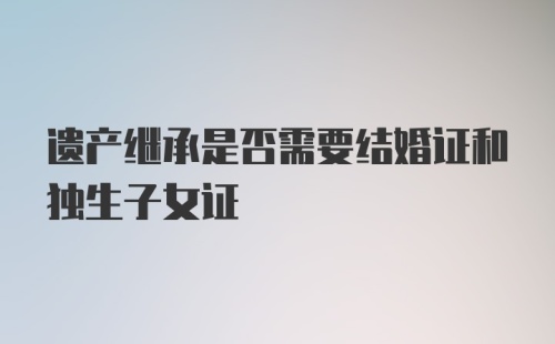 遗产继承是否需要结婚证和独生子女证