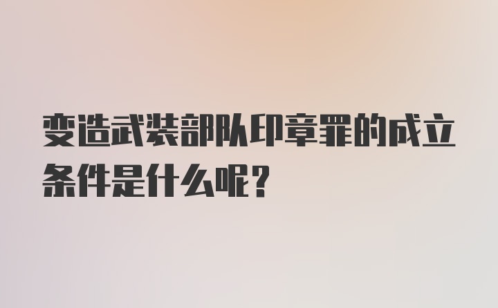 变造武装部队印章罪的成立条件是什么呢？