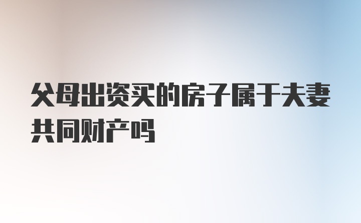 父母出资买的房子属于夫妻共同财产吗