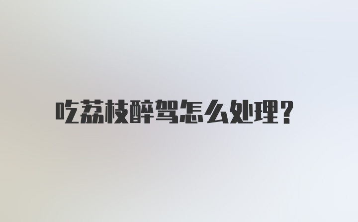 吃荔枝醉驾怎么处理？