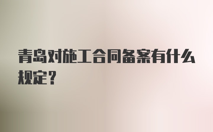 青岛对施工合同备案有什么规定？