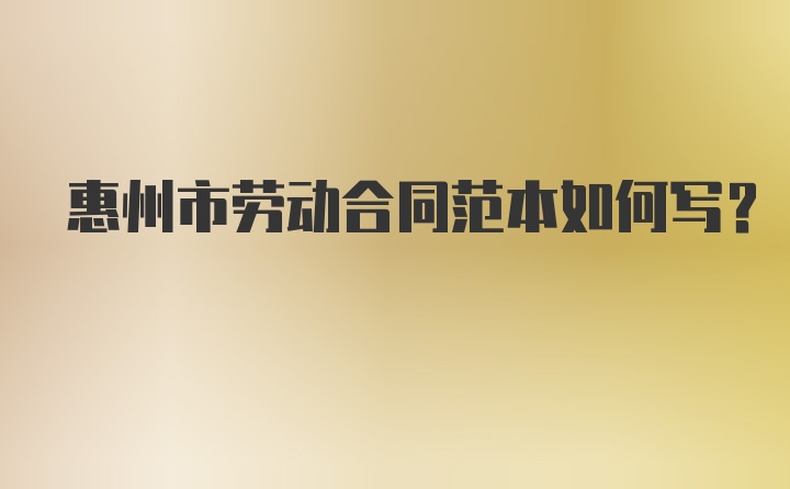 惠州市劳动合同范本如何写？