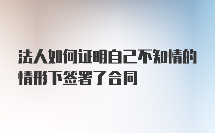 法人如何证明自己不知情的情形下签署了合同