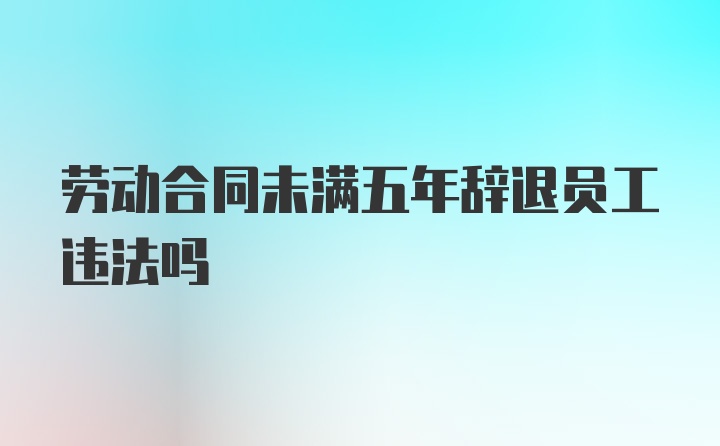 劳动合同未满五年辞退员工违法吗