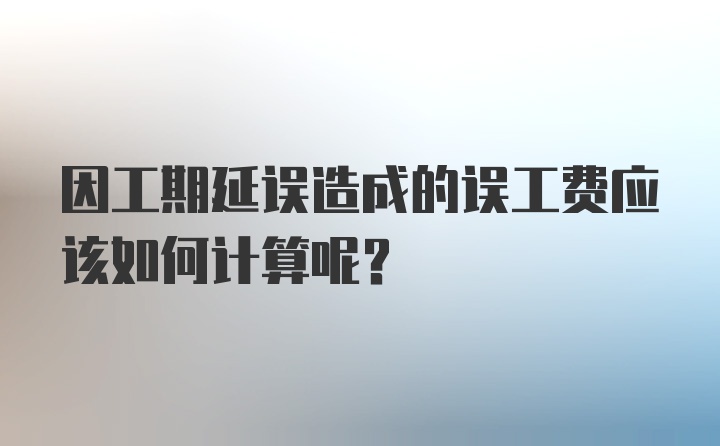 因工期延误造成的误工费应该如何计算呢？