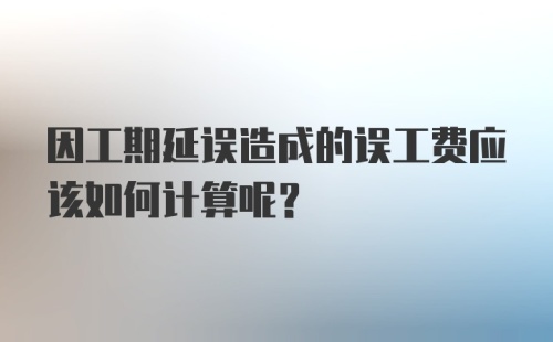 因工期延误造成的误工费应该如何计算呢？