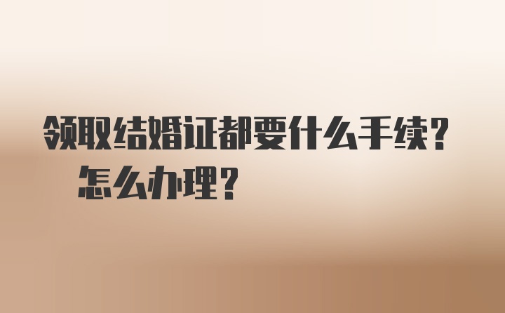 领取结婚证都要什么手续? 怎么办理？